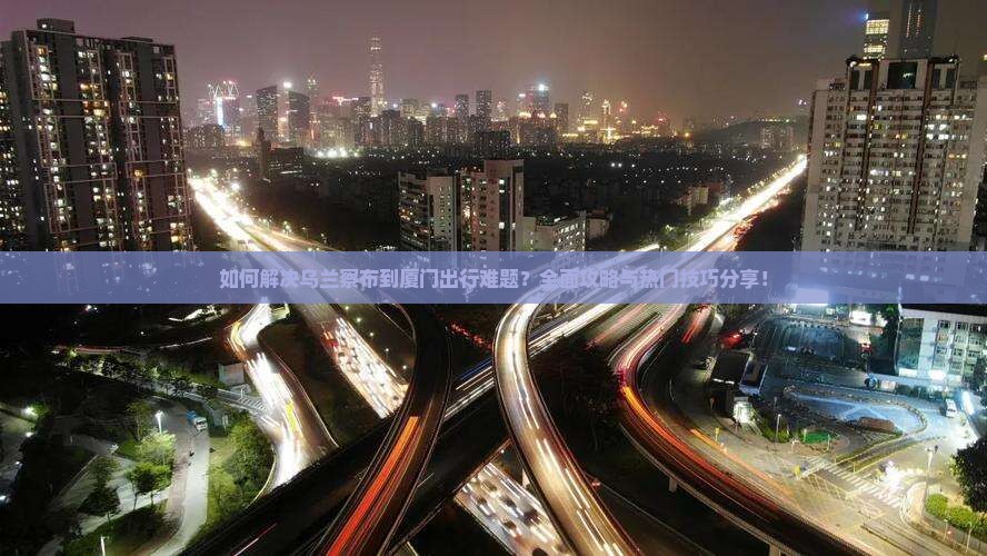 如何解决乌兰察布到厦门出行难题？全面攻略与热门技巧分享！