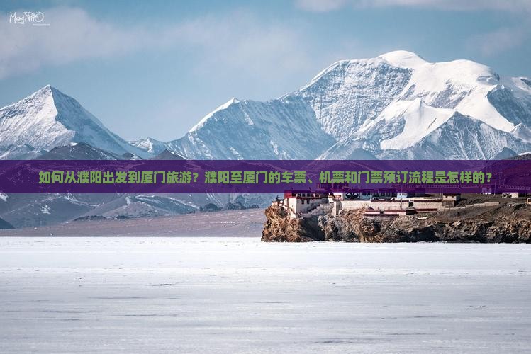 如何从濮阳出发到厦门旅游？濮阳至厦门的车票、机票和门票预订流程是怎样的？