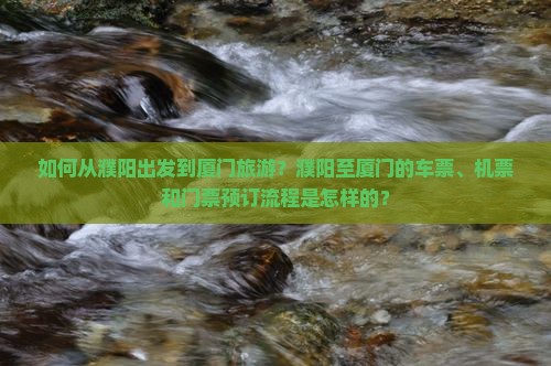 如何从濮阳出发到厦门旅游？濮阳至厦门的车票、机票和门票预订流程是怎样的？