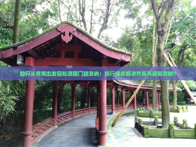 如何从黄南出发轻松游厦门鼓浪屿：旅行痛点解决方案与最新攻略？