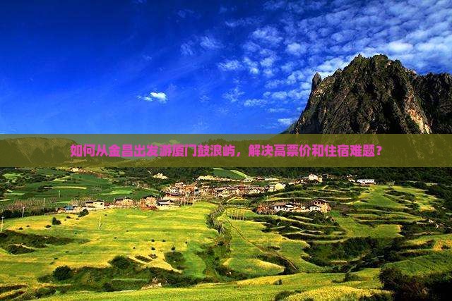 如何从金昌出发游厦门鼓浪屿，解决高票价和住宿难题？