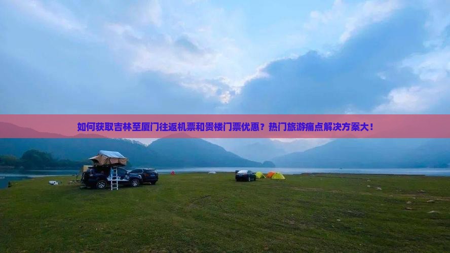 如何获取吉林至厦门往返机票和贵楼门票优惠？热门旅游痛点解决方案大！
