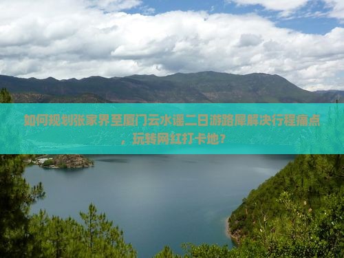 如何规划张家界至厦门云水谣二日游路犀解决行程痛点，玩转网红打卡地？
