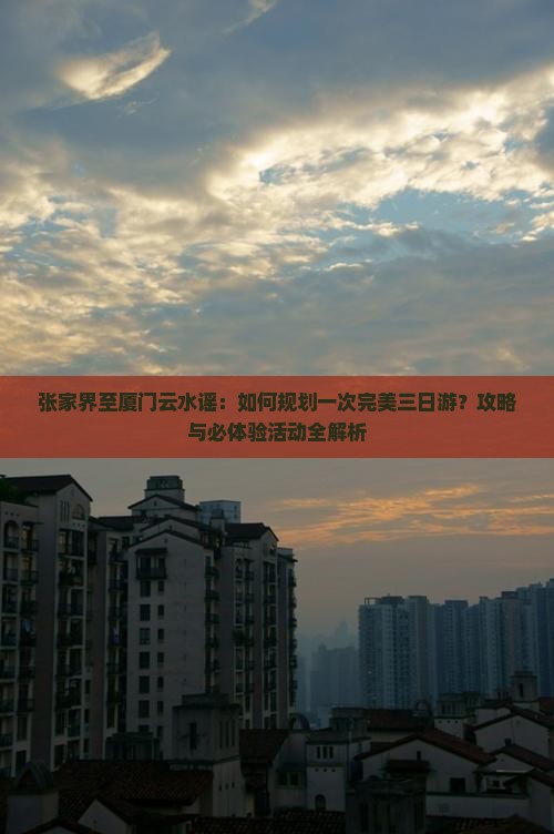 张家界至厦门云水谣：如何规划一次完美三日游？攻略与必体验活动全解析