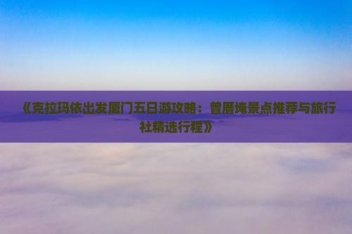 《克拉玛依出发厦门五日游攻略：曾厝埯景点推荐与旅行社精选行程》