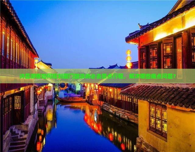许昌游客如何规划厦门鼓浪屿必去景点行程，解决哪些痛点问题？
