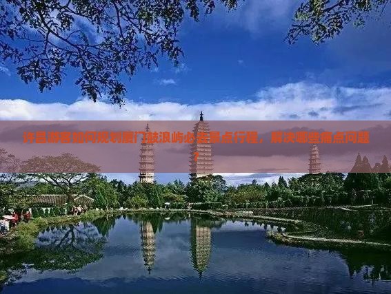 许昌游客如何规划厦门鼓浪屿必去景点行程，解决哪些痛点问题？