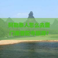 阿勒泰人怎么去厦门南普陀寺旅游？需要多少钱？有哪些注意事项？
