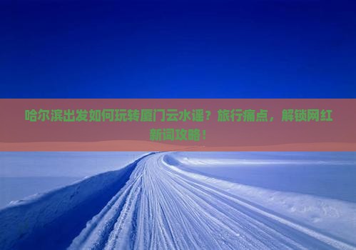 哈尔滨出发如何玩转厦门云水谣？旅行痛点，解锁网红新词攻略！