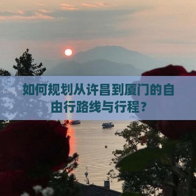 如何规划从许昌到厦门的自由行路线与行程？