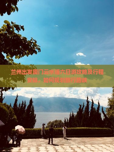 兰州出发厦门云水谣六日游攻略及行程安排，如何规划旅行路峡