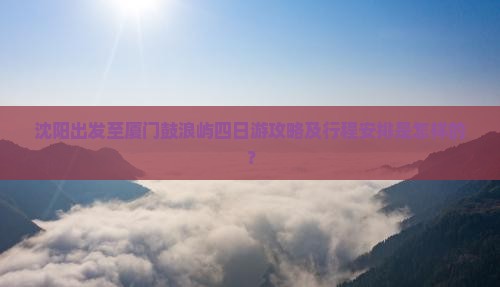 沈阳出发至厦门鼓浪屿四日游攻略及行程安排是怎样的？