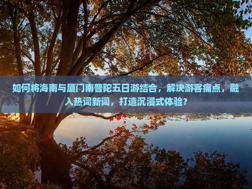 如何将海南与厦门南普陀五日游结合，解决游客痛点，融入热词新词，打造沉浸式体验？