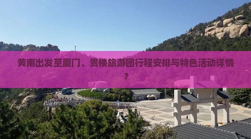 黄南出发至厦门、贵楼旅游团行程安排与特色活动详情？
