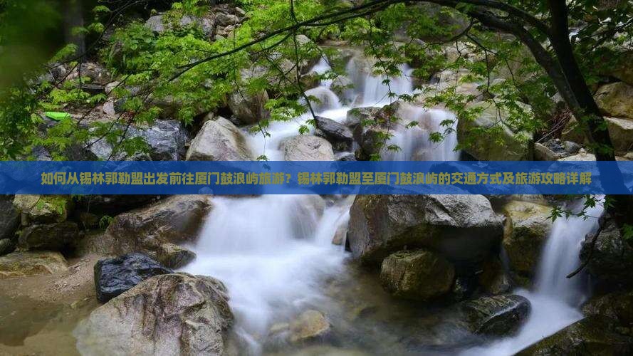 如何从锡林郭勒盟出发前往厦门鼓浪屿旅游？锡林郭勒盟至厦门鼓浪屿的交通方式及旅游攻略详解