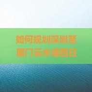如何规划深圳至厦门云水谣四日游，避开人潮拥挤实现高品质旅行体验？