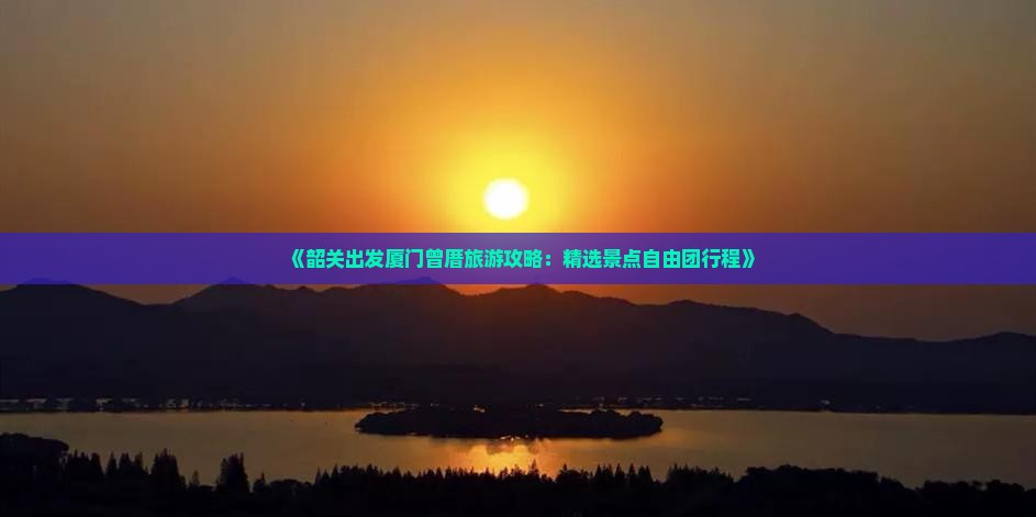 《韶关出发厦门曾厝旅游攻略：精选景点自由团行程》