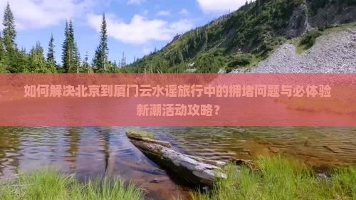 如何解决北京到厦门云水谣旅行中的拥堵问题与必体验新潮活动攻略？