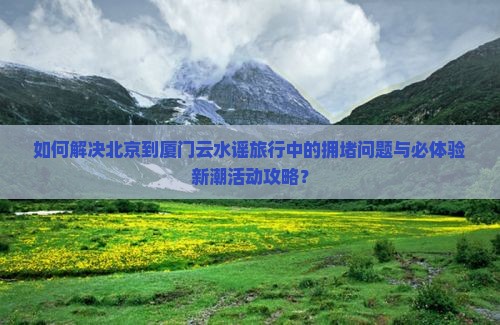 如何解决北京到厦门云水谣旅行中的拥堵问题与必体验新潮活动攻略？