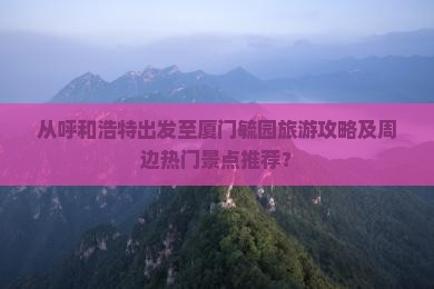 从呼和浩特出发至厦门毓园旅游攻略及周边热门景点推荐？