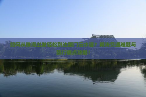 如何从珠海出发轻松到达厦门云水谣？解决交通难题与旅行痛点攻略！