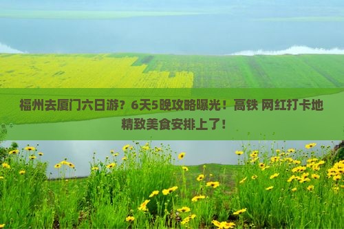 福州去厦门六日游？6天5晚攻略曝光！高铁+网红打卡地+精致美食安排上了！