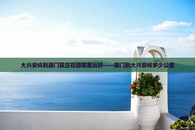 大兴安岭到厦门菽庄花园哪里玩好——厦门到大兴安岭多少公里