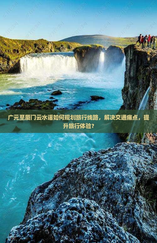 广元至厦门云水谣如何规划旅行线路，解决交通痛点，提升旅行体验？