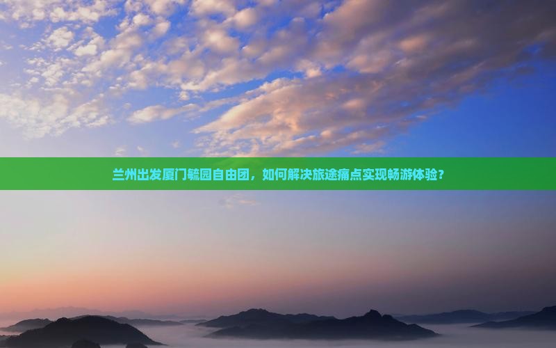 兰州出发厦门毓园自由团，如何解决旅途痛点实现畅游体验？