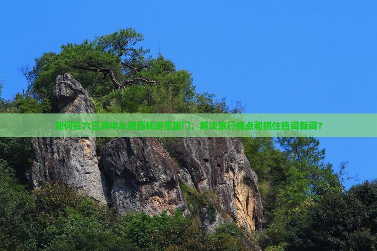 如何在六日游中从湘西畅游至厦门，解决旅行痛点和抓住热词新词？