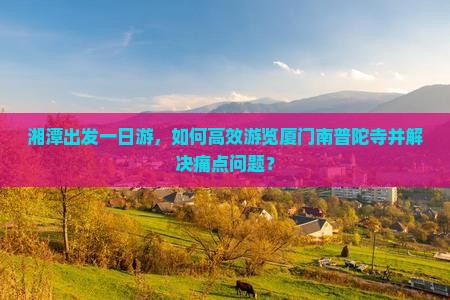湘潭出发一日游，如何高效游览厦门南普陀寺并解决痛点问题？