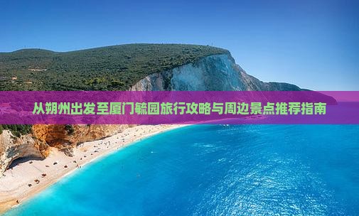 从朔州出发至厦门毓园旅行攻略与周边景点推荐指南