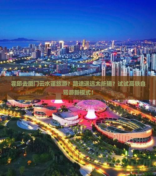 霍邱去厦门云水谣旅游？路途遥远太折腾？试试高铁自驾游新模式！