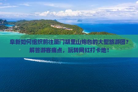 阜新如何组织前往厦门胡里山炮台的大型旅游团？解答游客痛点，玩转网红打卡地！