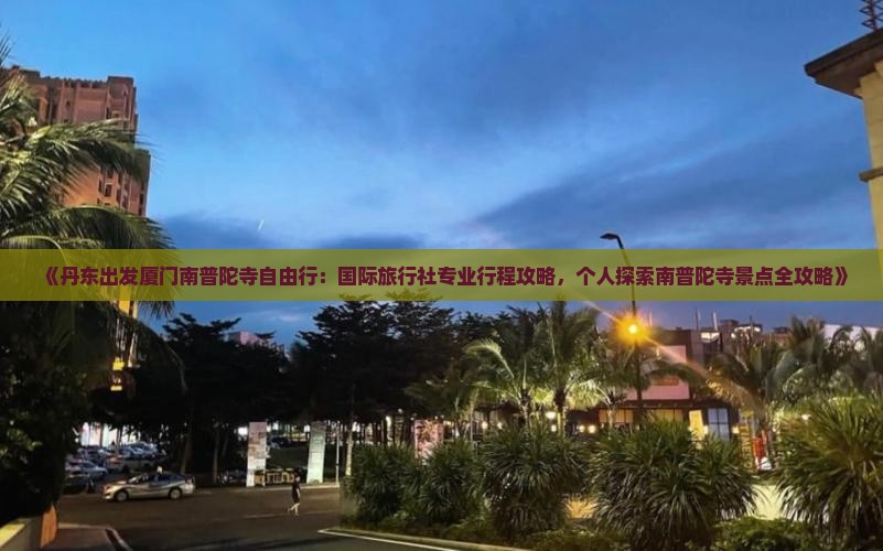 《丹东出发厦门南普陀寺自由行：国际旅行社专业行程攻略，个人探索南普陀寺景点全攻略》