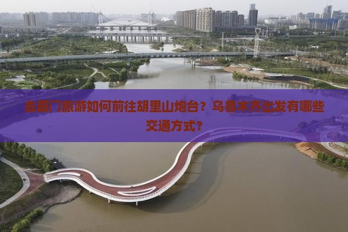 去厦门旅游如何前往胡里山炮台？乌鲁木齐出发有哪些交通方式？