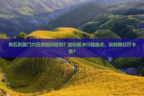 黄石到厦门六日游如何规划？如何解决行程痛点，玩转网红打卡地？