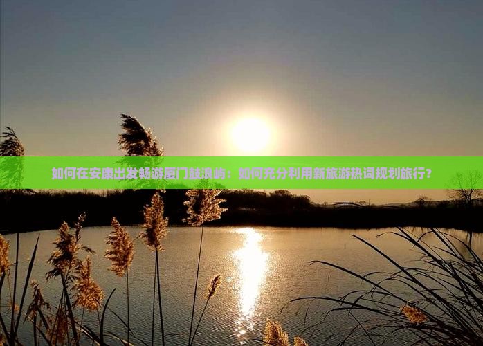 如何在安康出发畅游厦门鼓浪屿：如何充分利用新旅游热词规划旅行？