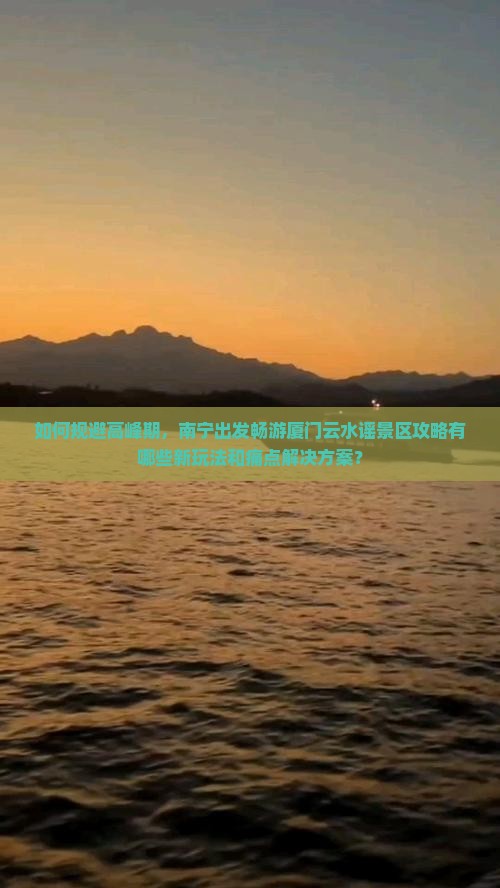 如何规避高峰期，南宁出发畅游厦门云水谣景区攻略有哪些新玩法和痛点解决方案？
