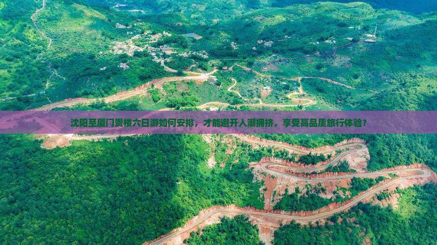 沈阳至厦门贵楼六日游如何安排，才能避开人潮拥挤，享受高品质旅行体验？