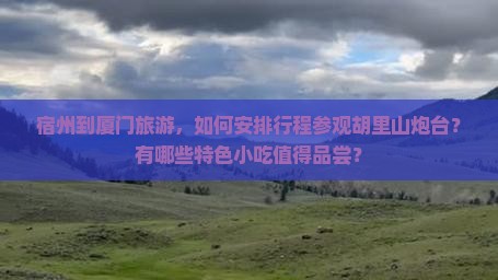 宿州到厦门旅游，如何安排行程参观胡里山炮台？有哪些特色小吃值得品尝？