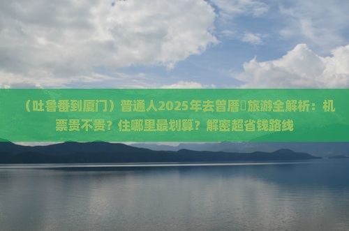 吐鲁番去厦门曾厝埯攻略