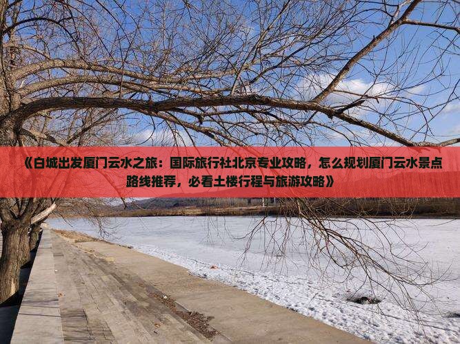 《白城出发厦门云水之旅：国际旅行社北京专业攻略，怎么规划厦门云水景点路线推荐，必看土楼行程与旅游攻略》