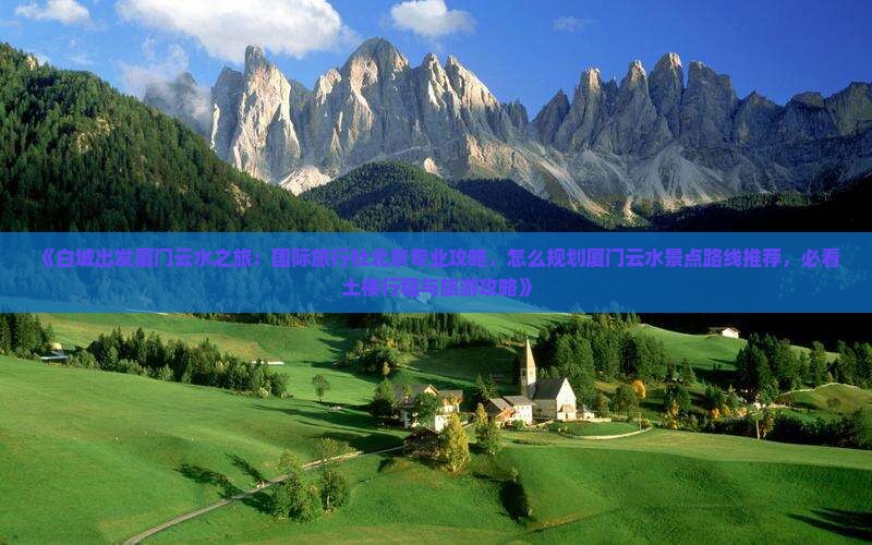 《白城出发厦门云水之旅：国际旅行社北京专业攻略，怎么规划厦门云水景点路线推荐，必看土楼行程与旅游攻略》