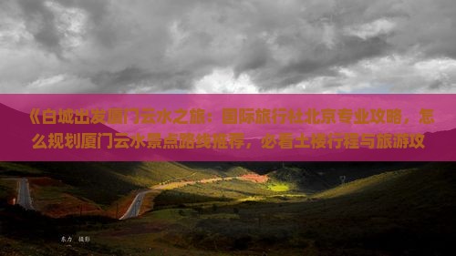 《白城出发厦门云水之旅：国际旅行社北京专业攻略，怎么规划厦门云水景点路线推荐，必看土楼行程与旅游攻略》
