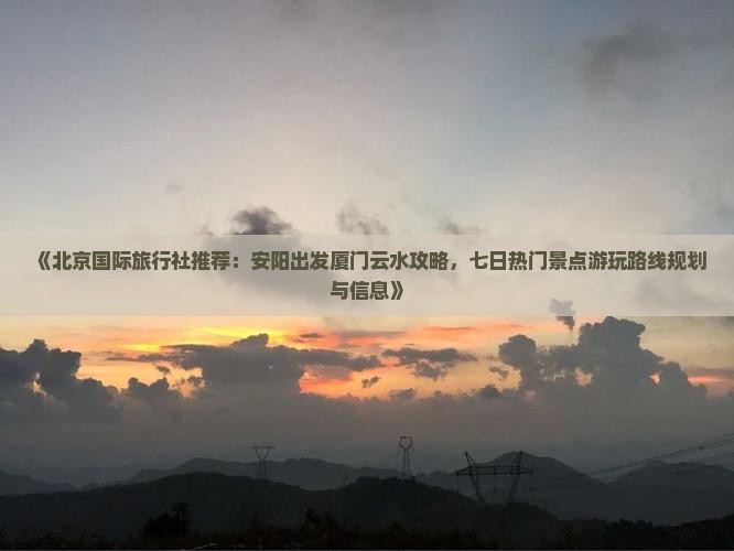 《北京国际旅行社推荐：安阳出发厦门云水攻略，七日热门景点游玩路线规划与信息》