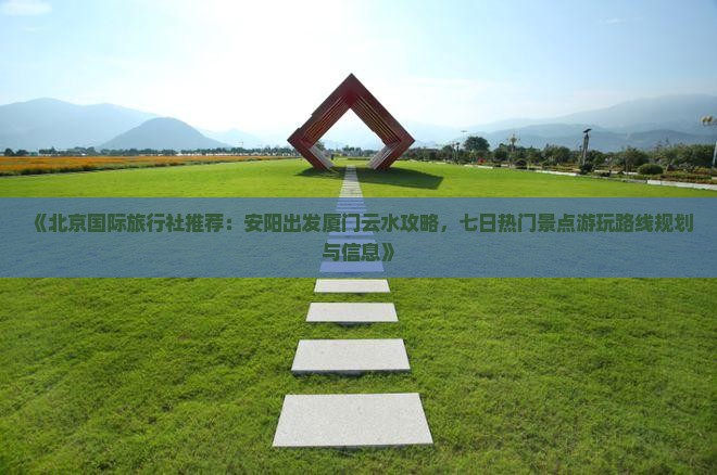 《北京国际旅行社推荐：安阳出发厦门云水攻略，七日热门景点游玩路线规划与信息》