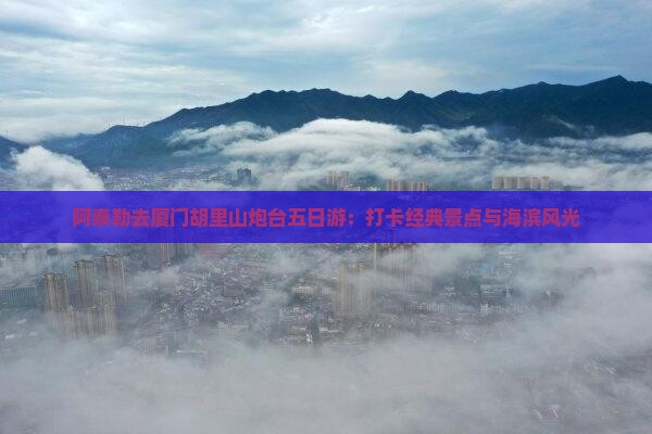 阿泰勒去厦门胡里山炮台五日游：打卡经典景点与海滨风光