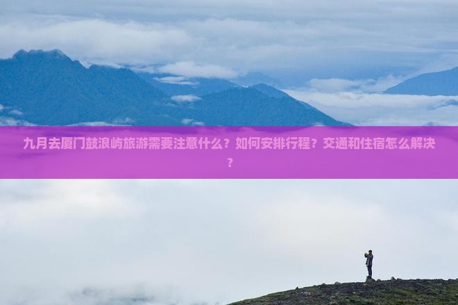 九月去厦门鼓浪屿旅游需要注意什么？如何安排行程？交通和住宿怎么解决？