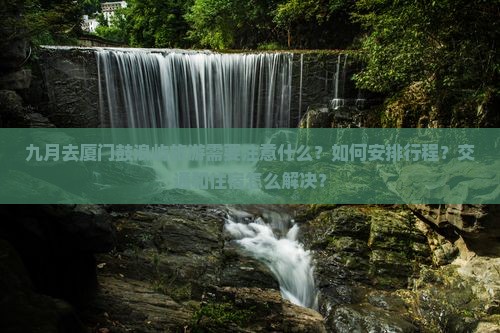 九月去厦门鼓浪屿旅游需要注意什么？如何安排行程？交通和住宿怎么解决？
